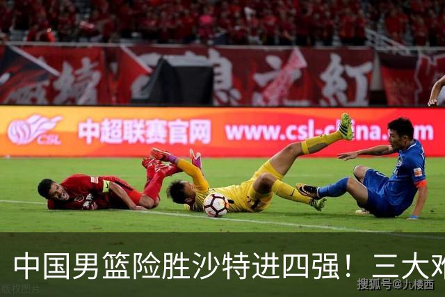 中国男篮险胜沙特进四强！三大难题考验郭士强，夺冠恐怕悬了